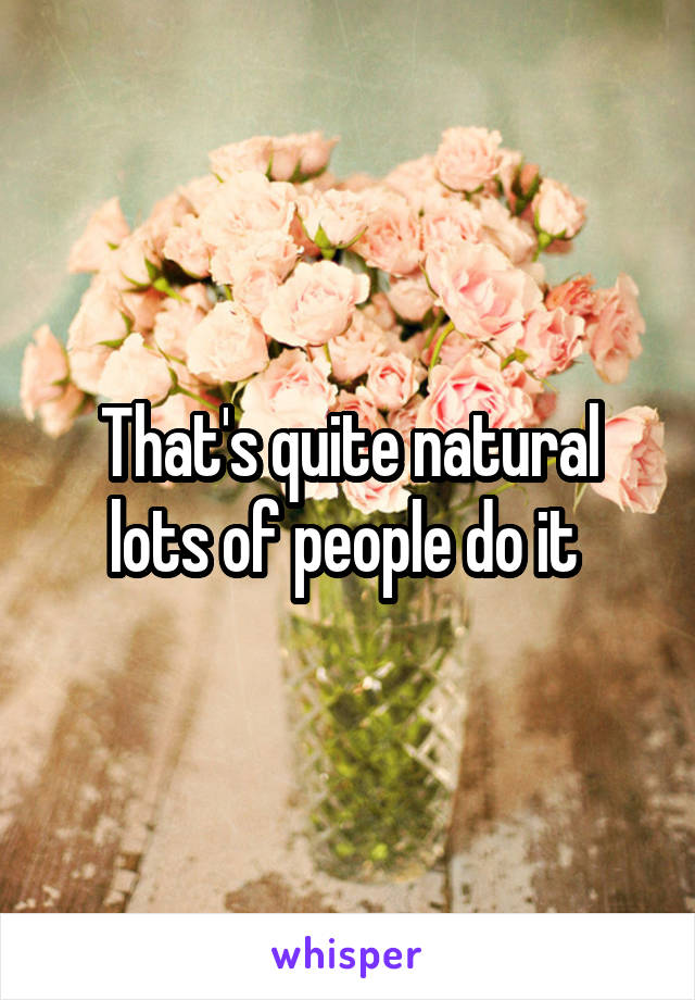 That's quite natural lots of people do it 