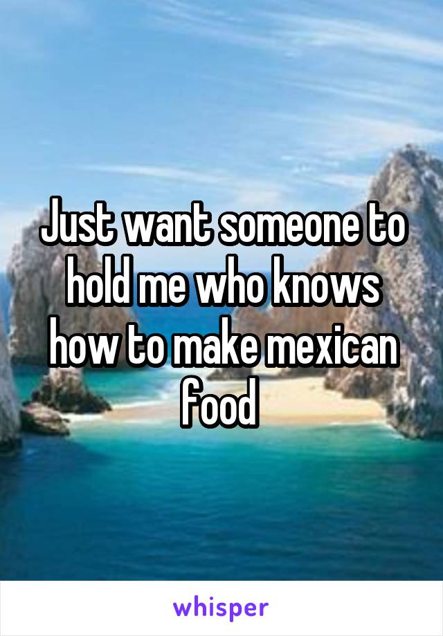 Just want someone to hold me who knows how to make mexican food 