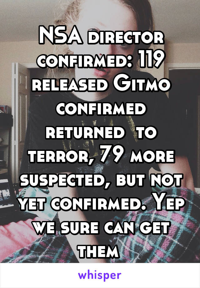 NSA director confirmed: 119 released Gitmo confirmed returned  to terror, 79 more suspected, but not yet confirmed. Yep we sure can get them 