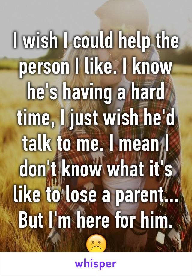 I wish I could help the person I like. I know he's having a hard time, I just wish he'd talk to me. I mean I don't know what it's like to lose a parent... But I'm here for him. ☹️