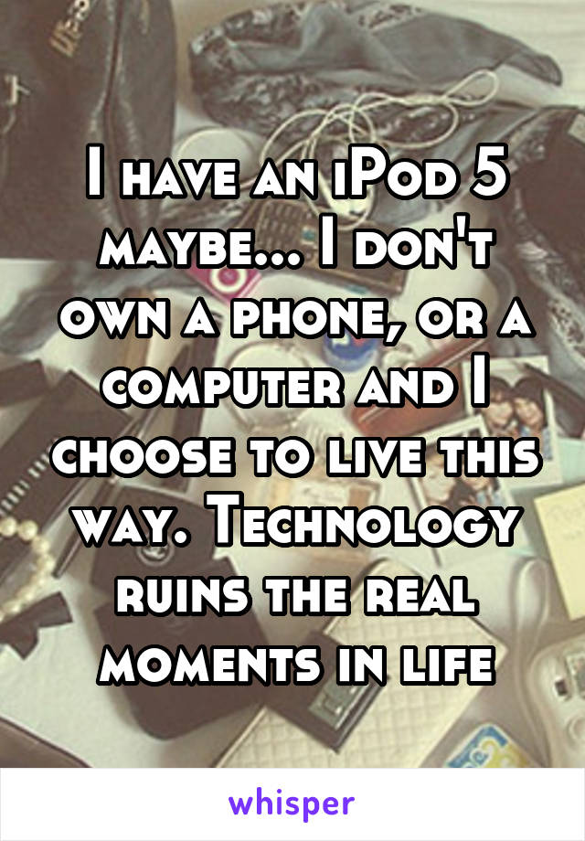 I have an iPod 5 maybe... I don't own a phone, or a computer and I choose to live this way. Technology ruins the real moments in life