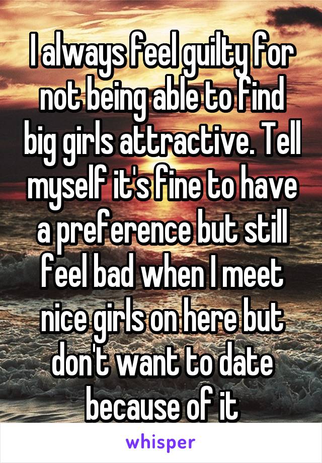 I always feel guilty for not being able to find big girls attractive. Tell myself it's fine to have a preference but still feel bad when I meet nice girls on here but don't want to date because of it