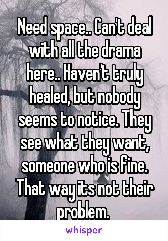 Need space.. Can't deal with all the drama here.. Haven't truly healed, but nobody seems to notice. They see what they want, someone who is fine. That way its not their problem. 