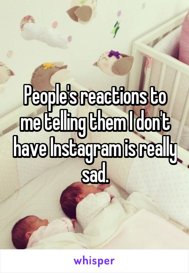 People's reactions to me telling them I don't have Instagram is really sad.