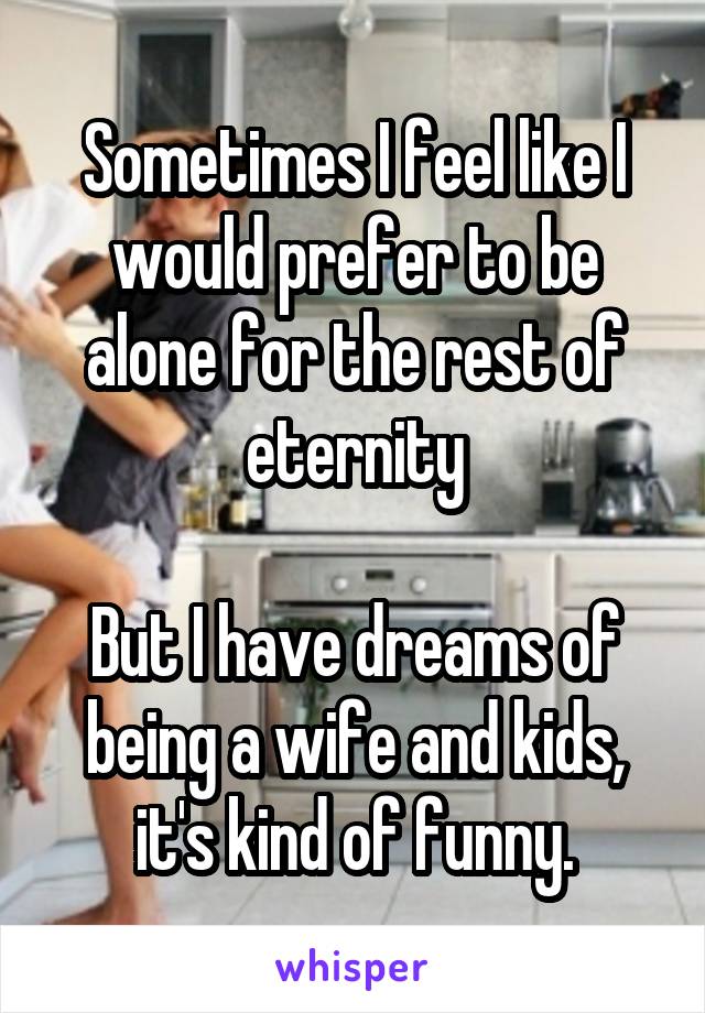 Sometimes I feel like I would prefer to be alone for the rest of eternity

But I have dreams of being a wife and kids, it's kind of funny.