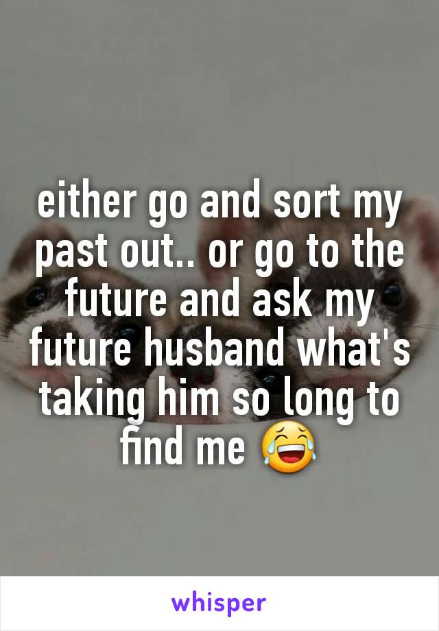 either go and sort my past out.. or go to the future and ask my future husband what's taking him so long to find me 😂