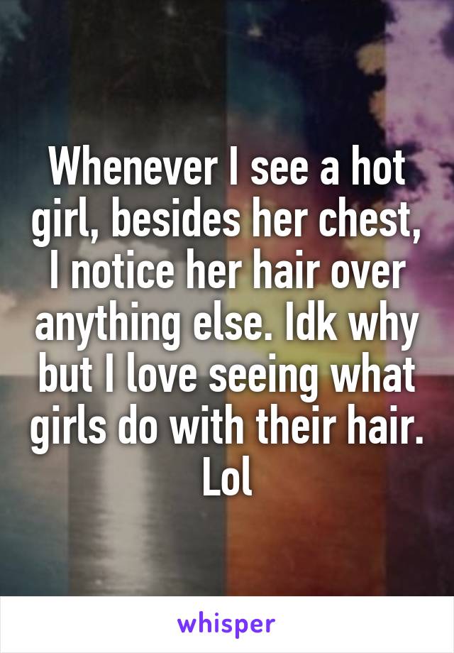 Whenever I see a hot girl, besides her chest, I notice her hair over anything else. Idk why but I love seeing what girls do with their hair. Lol