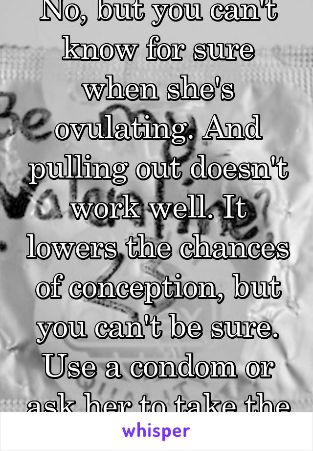 No, but you can't know for sure when she's ovulating. And pulling out doesn't work well. It lowers the chances of conception, but you can't be sure. Use a condom or ask her to take the pill