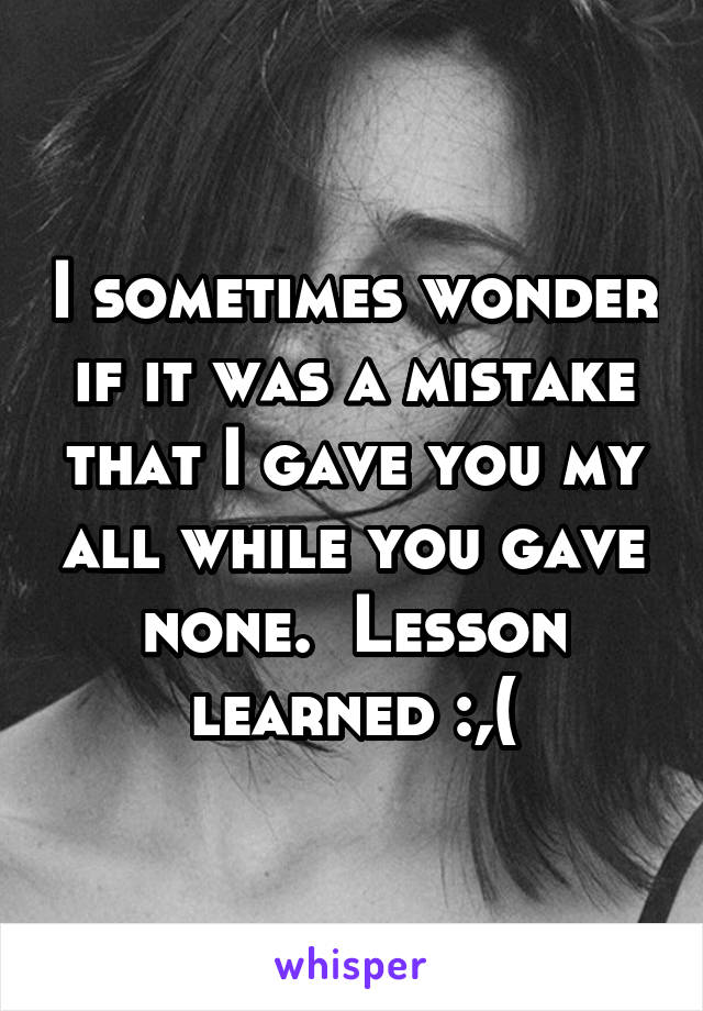 I sometimes wonder if it was a mistake that I gave you my all while you gave none.  Lesson learned :,(