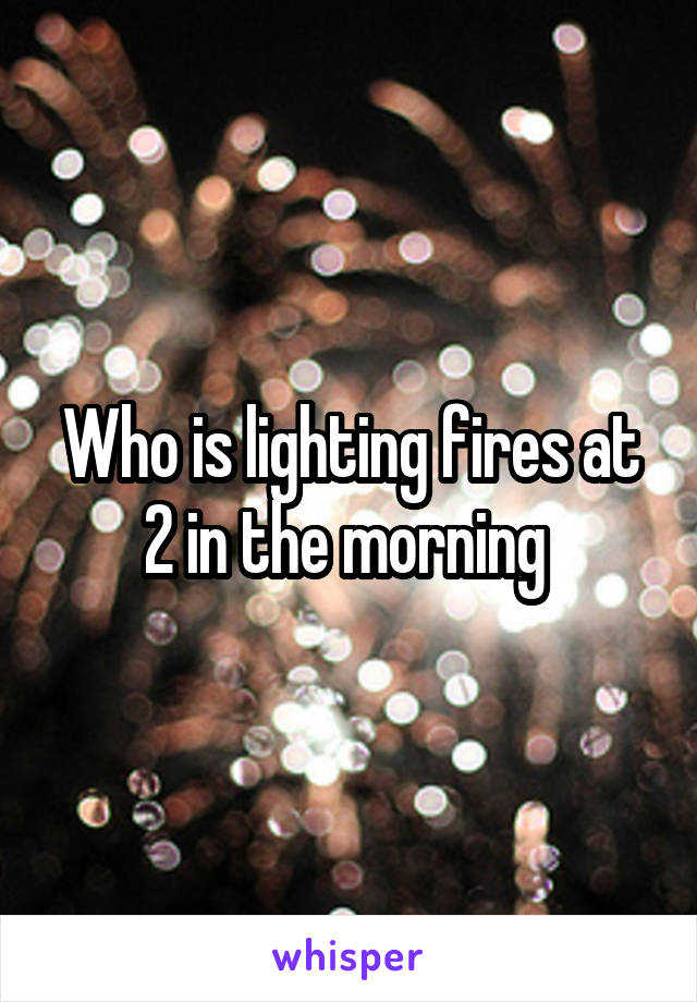 Who is lighting fires at 2 in the morning 