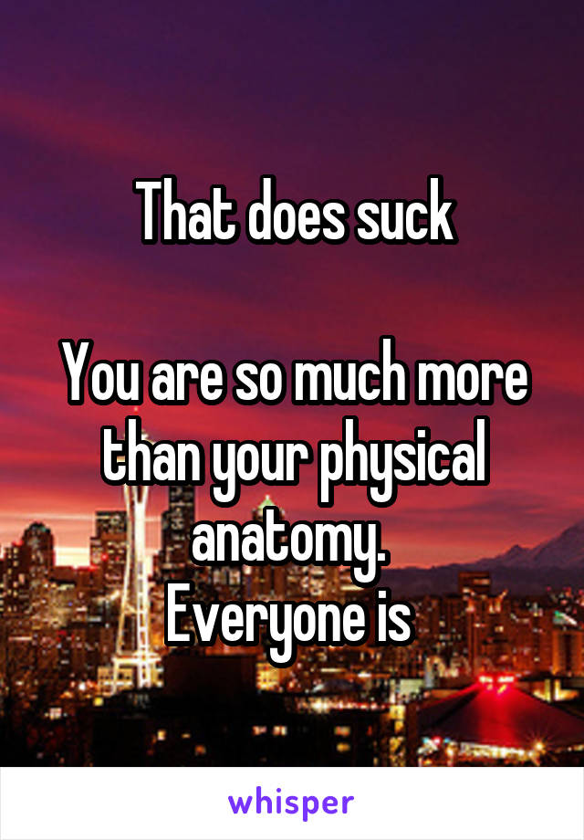 That does suck

You are so much more than your physical anatomy. 
Everyone is 