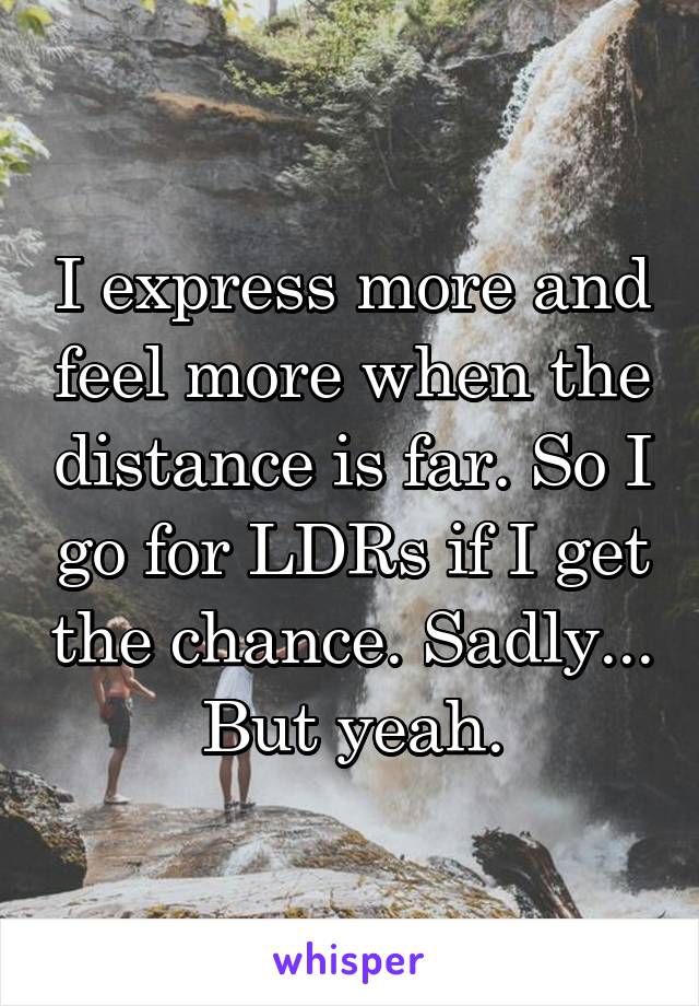 I express more and feel more when the distance is far. So I go for LDRs if I get the chance. Sadly... But yeah.