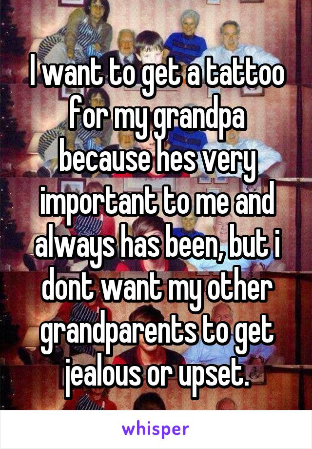 I want to get a tattoo for my grandpa because hes very important to me and always has been, but i dont want my other grandparents to get jealous or upset.