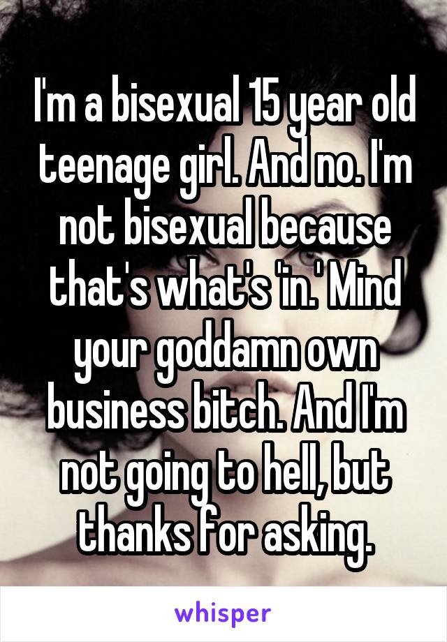 I'm a bisexual 15 year old teenage girl. And no. I'm not bisexual because that's what's 'in.' Mind your goddamn own business bitch. And I'm not going to hell, but thanks for asking.