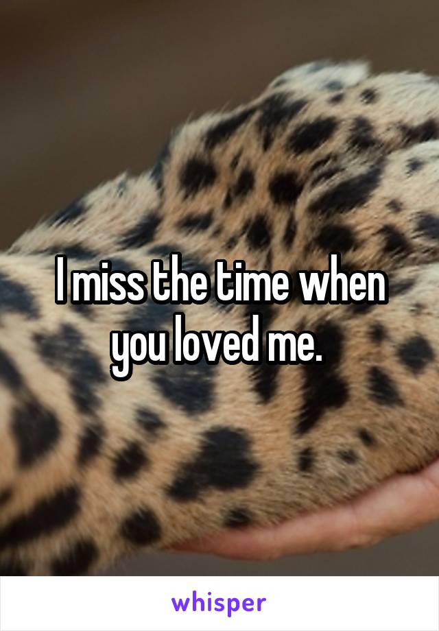 I miss the time when you loved me. 