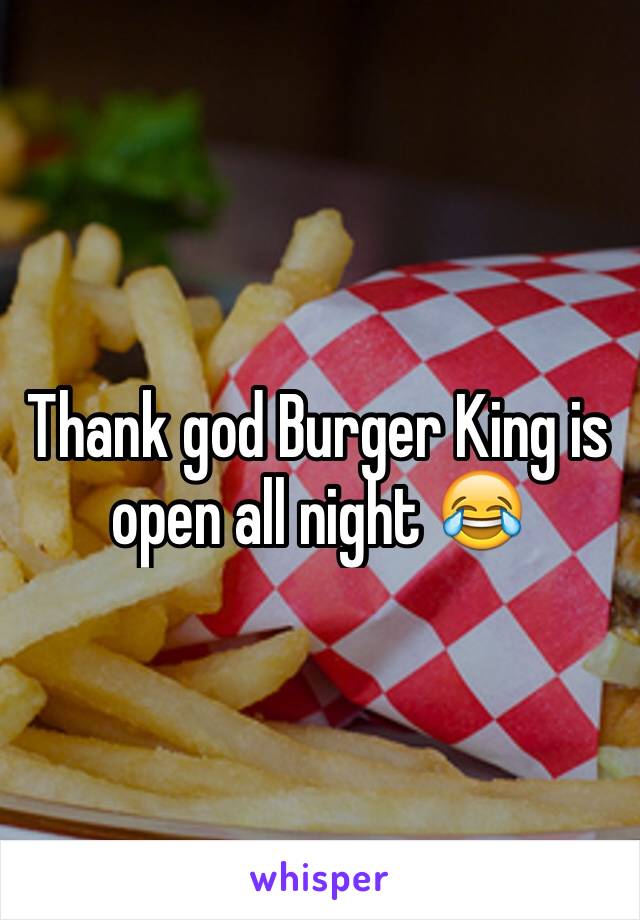 Thank god Burger King is open all night 😂