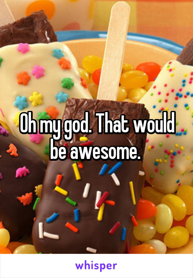 Oh my god. That would be awesome. 