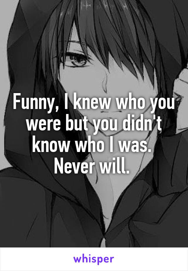 Funny, I knew who you were but you didn't know who I was. 
Never will. 
