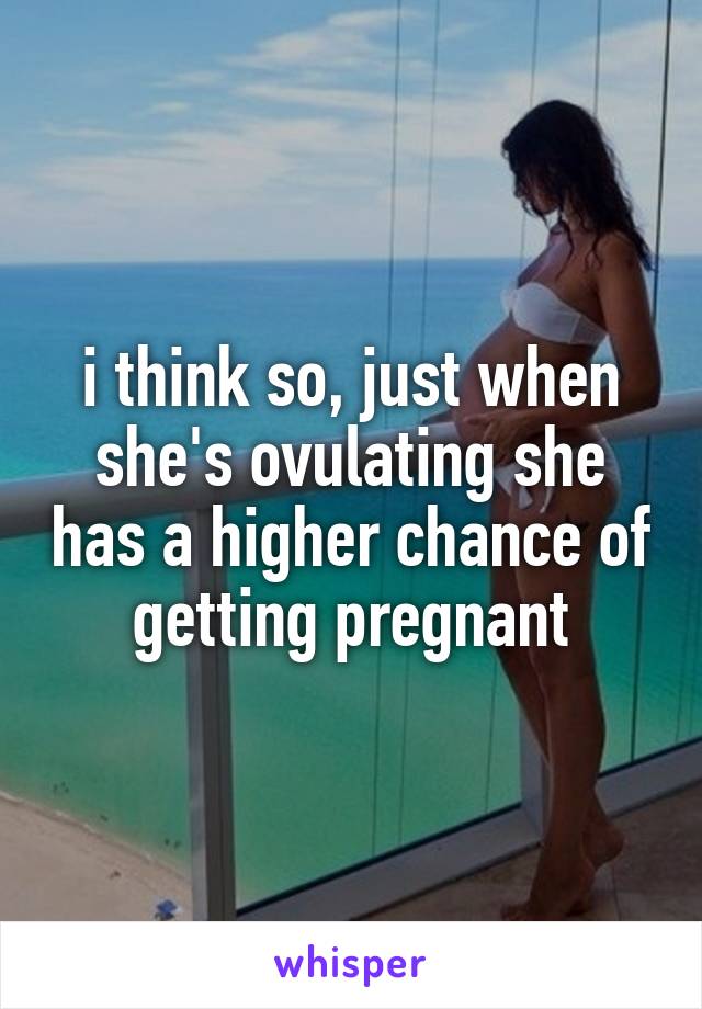 i think so, just when she's ovulating she has a higher chance of getting pregnant