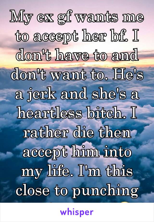 My ex gf wants me to accept her bf. I don't have to and don't want to. He's a jerk and she's a heartless bitch. I rather die then accept him into my life. I'm this close to punching his face in 👊😐
