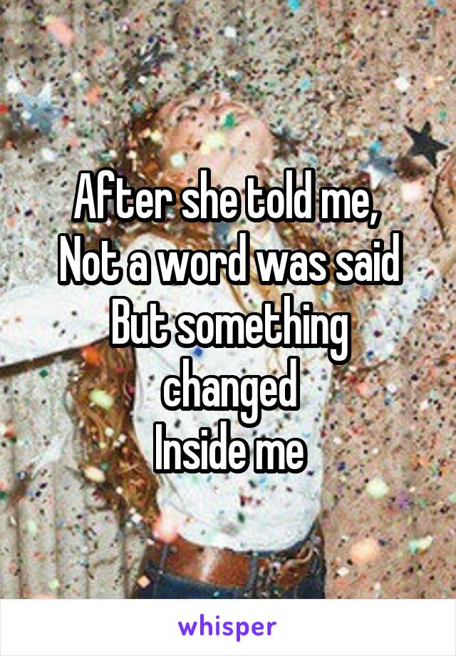 After she told me, 
Not a word was said
But something changed
Inside me