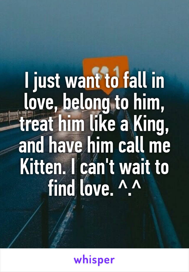 I just want to fall in love, belong to him, treat him like a King, and have him call me Kitten. I can't wait to find love. ^.^