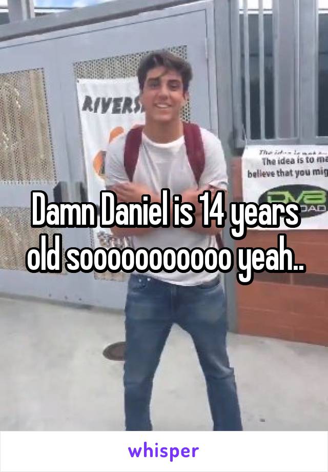 Damn Daniel is 14 years old sooooooooooo yeah..