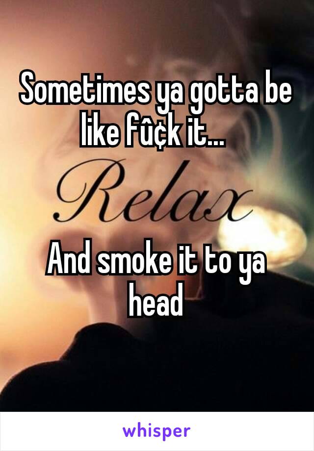 Sometimes ya gotta be like fû¢k it... 


And smoke it to ya head