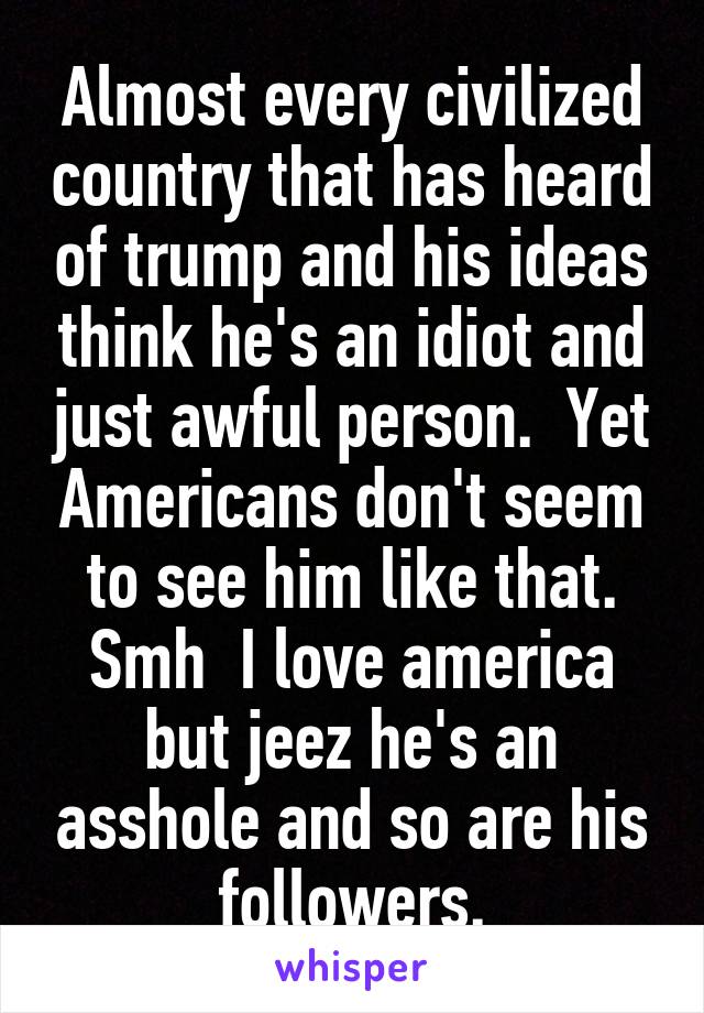 Almost every civilized country that has heard of trump and his ideas think he's an idiot and just awful person.  Yet Americans don't seem to see him like that. Smh  I love america but jeez he's an asshole and so are his followers.