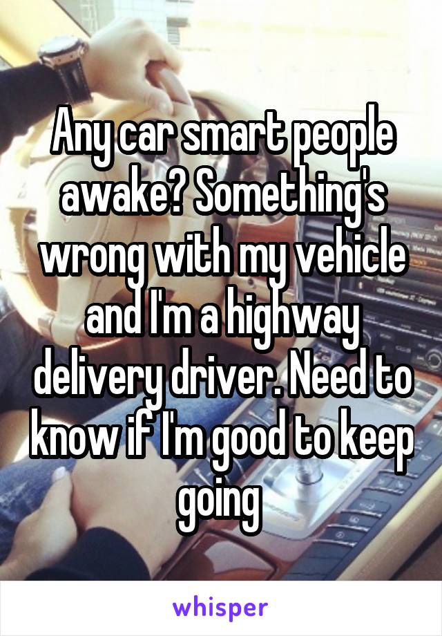 Any car smart people awake? Something's wrong with my vehicle and I'm a highway delivery driver. Need to know if I'm good to keep going 
