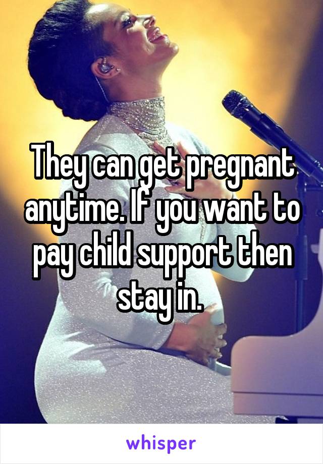 They can get pregnant anytime. If you want to pay child support then stay in. 