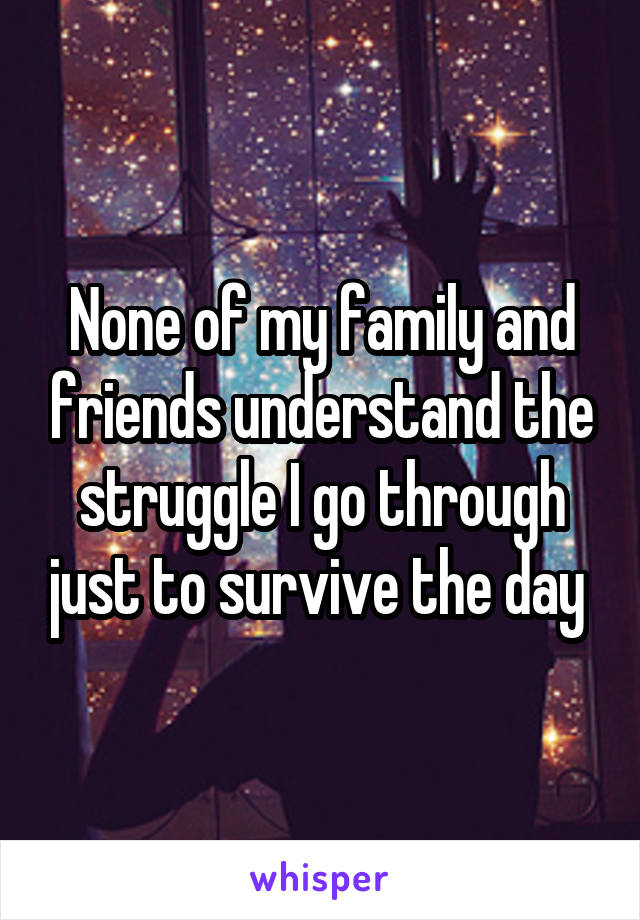 None of my family and friends understand the struggle I go through just to survive the day 