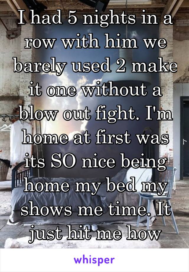 I had 5 nights in a row with him we barely used 2 make it one without a blow out fight. I'm home at first was its SO nice being home my bed my shows me time. It just hit me how much I do need U*