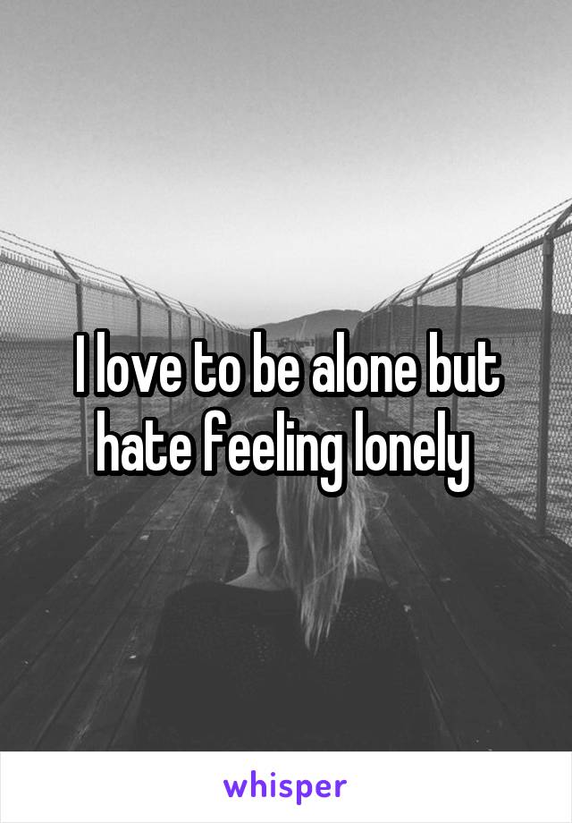 I love to be alone but hate feeling lonely 