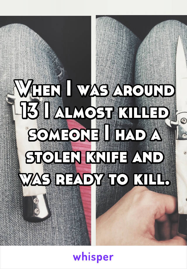 When I was around 13 I almost killed someone I had a stolen knife and was ready to kill.