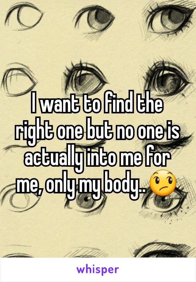 I want to find the right one but no one is actually into me for me, only my body..ðŸ˜ž