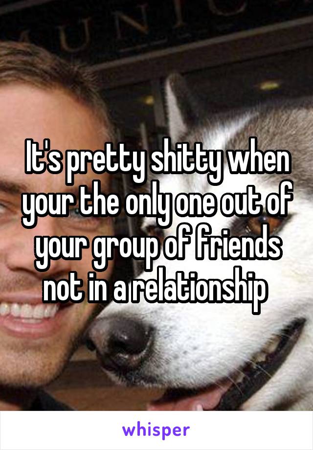 It's pretty shitty when your the only one out of your group of friends not in a relationship 