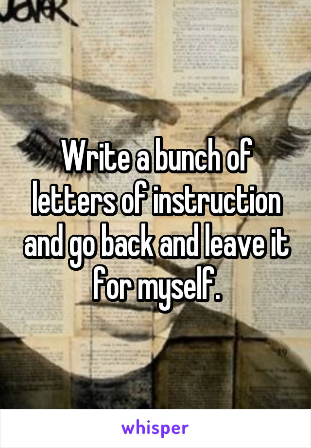 Write a bunch of letters of instruction and go back and leave it for myself.