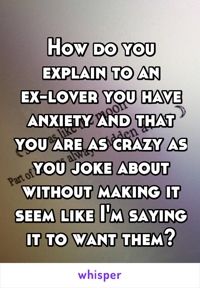 How do you explain to an ex-lover you have anxiety and that you are as crazy as you joke about without making it seem like I'm saying it to want them?