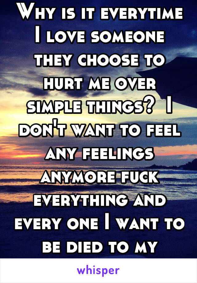 Why is it everytime I love someone they choose to hurt me over simple things?  I don't want to feel any feelings anymore fuck everything and every one I want to be died to my emotion 