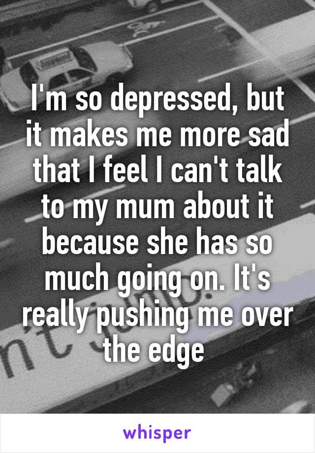 I'm so depressed, but it makes me more sad that I feel I can't talk to my mum about it because she has so much going on. It's really pushing me over the edge 