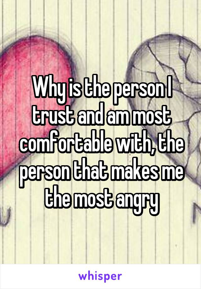 Why is the person I trust and am most comfortable with, the person that makes me the most angry