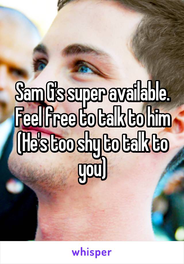 Sam G's super available. Feel free to talk to him
(He's too shy to talk to you)