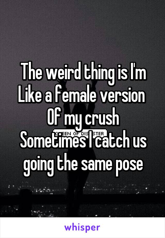 The weird thing is I'm
Like a female version 
Of my crush
Sometimes I catch us going the same pose