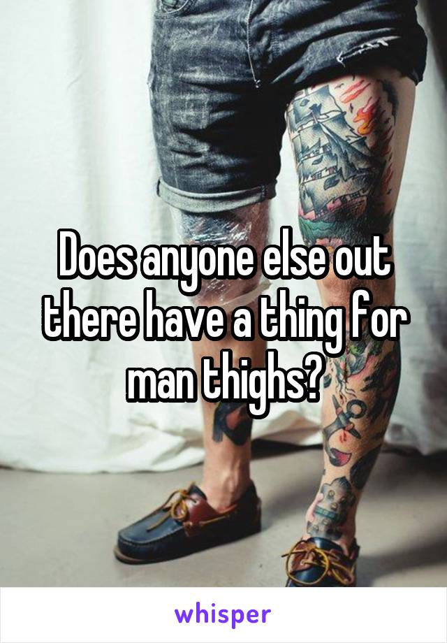 Does anyone else out there have a thing for man thighs?