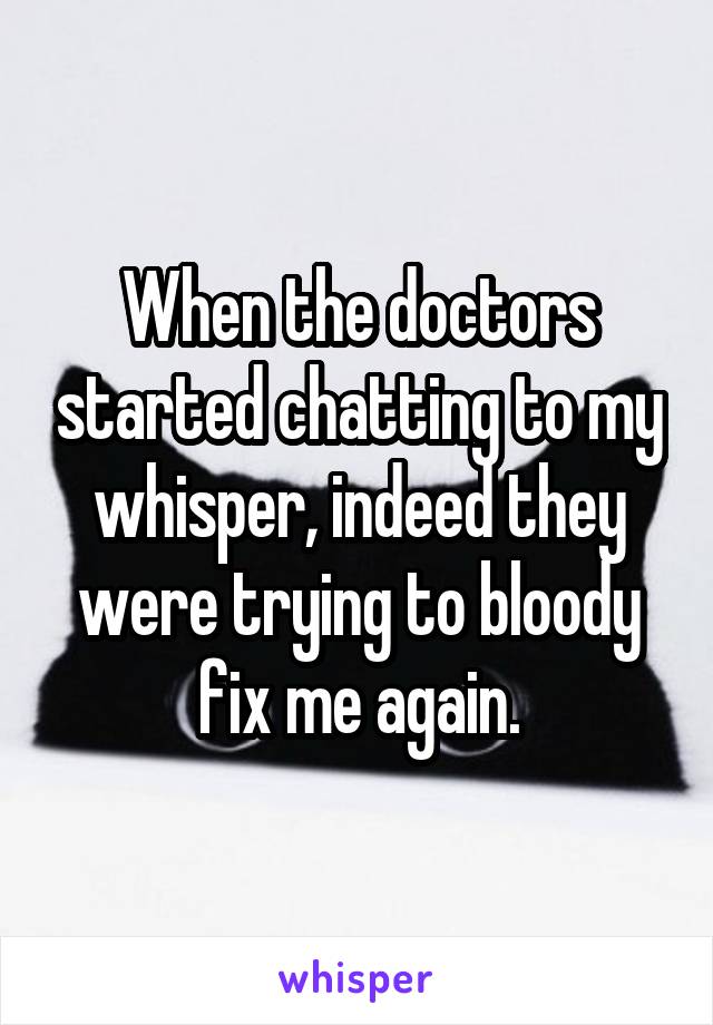When the doctors started chatting to my whisper, indeed they were trying to bloody fix me again.