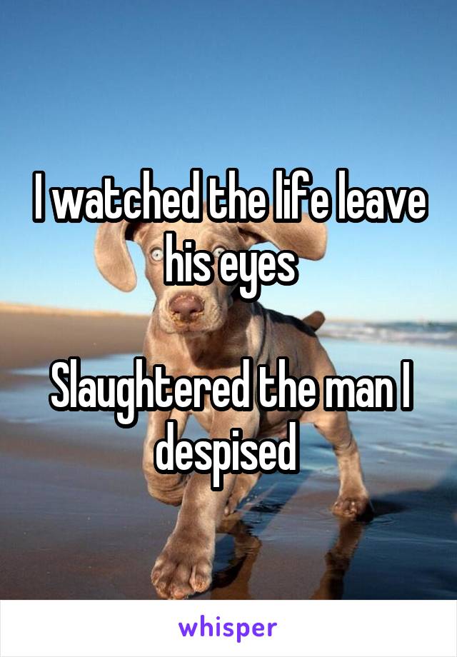 I watched the life leave his eyes

Slaughtered the man I despised 