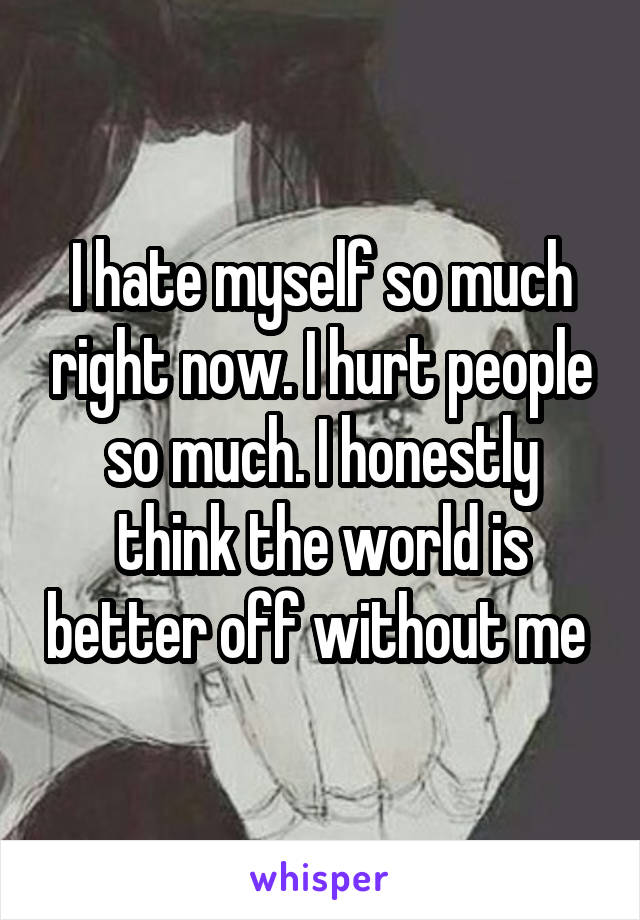 I hate myself so much right now. I hurt people so much. I honestly think the world is better off without me 