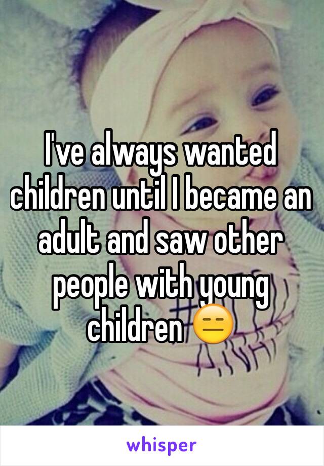 I've always wanted children until I became an adult and saw other people with young children 😑