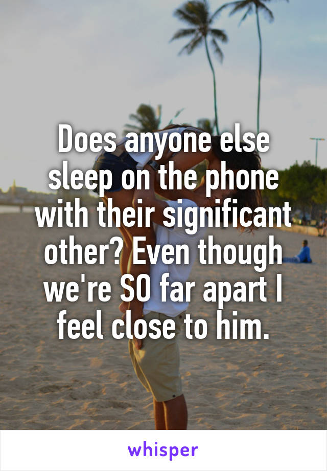 Does anyone else sleep on the phone with their significant other? Even though we're SO far apart I feel close to him.